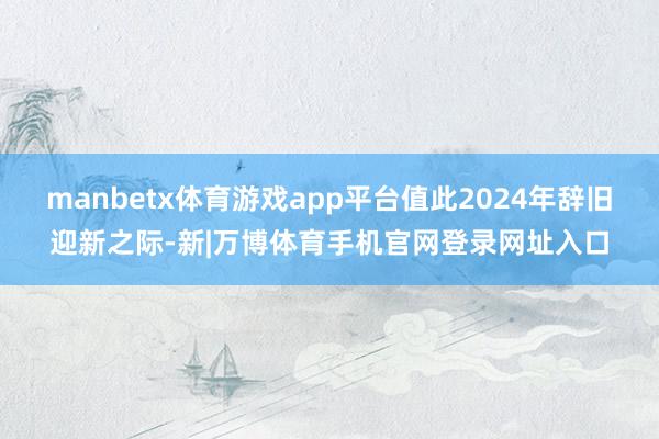manbetx体育游戏app平台值此2024年辞旧迎新之际-新|万博体育手机官网登录网址入口