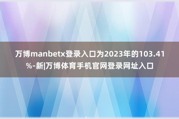 万博manbetx登录入口为2023年的103.41%-新|万博体育手机官网登录网址入口