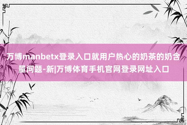 万博manbetx登录入口就用户热心的奶茶的奶含量问题-新|万博体育手机官网登录网址入口