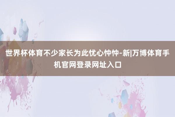 世界杯体育不少家长为此忧心忡忡-新|万博体育手机官网登录网址入口