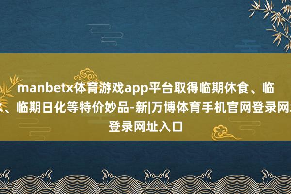 manbetx体育游戏app平台取得临期休食、临期酒水、临期日化等特价妙品-新|万博体育手机官网登录网址入口