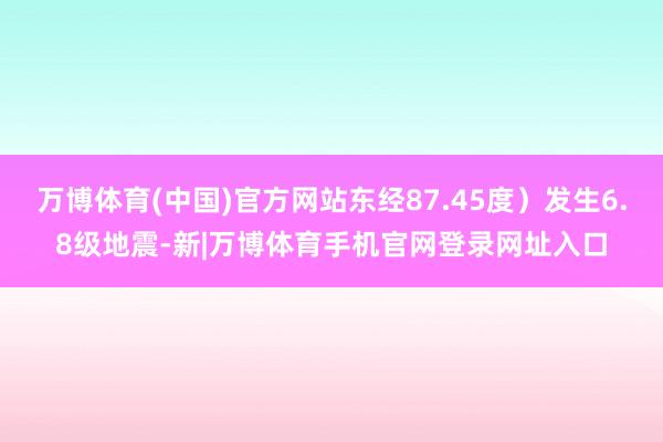 万博体育(中国)官方网站东经87.45度）发生6.8级地震-新|万博体育手机官网登录网址入口