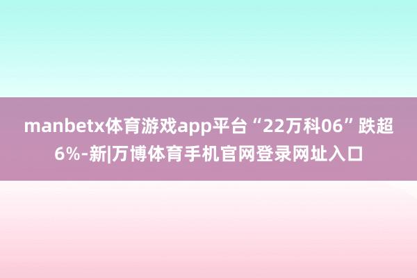 manbetx体育游戏app平台“22万科06”跌超6%-新|万博体育手机官网登录网址入口