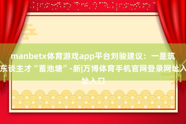 manbetx体育游戏app平台刘骏建议:一是筑好东谈主才“蓄池塘”-新|万博体育手机官网登录网址入口