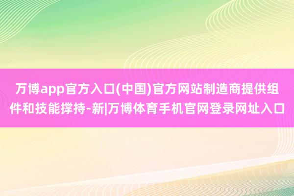 万博app官方入口(中国)官方网站制造商提供组件和技能撑持-新|万博体育手机官网登录网址入口