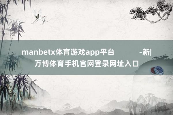 manbetx体育游戏app平台 -新|万博体育手机官网登录网址入口