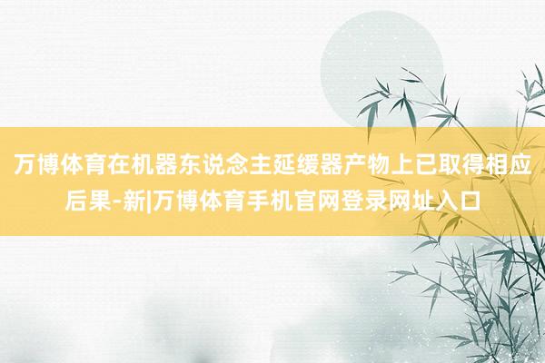 万博体育在机器东说念主延缓器产物上已取得相应后果-新|万博体育手机官网登录网址入口