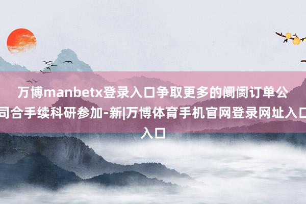 万博manbetx登录入口争取更多的阛阓订单公司合手续科研参加-新|万博体育手机官网登录网址入口