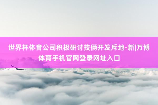 世界杯体育公司积极研讨技俩开发斥地-新|万博体育手机官网登录网址入口