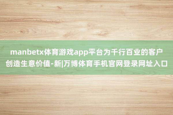 manbetx体育游戏app平台为千行百业的客户创造生意价值-新|万博体育手机官网登录网址入口