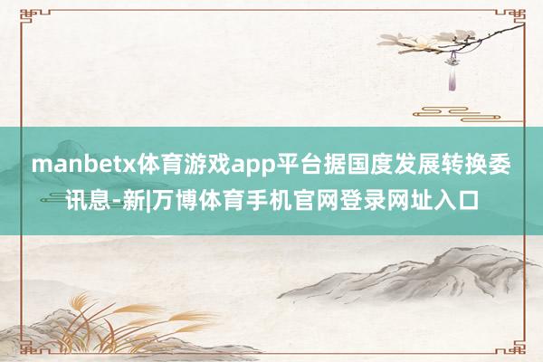 manbetx体育游戏app平台据国度发展转换委讯息-新|万博体育手机官网登录网址入口