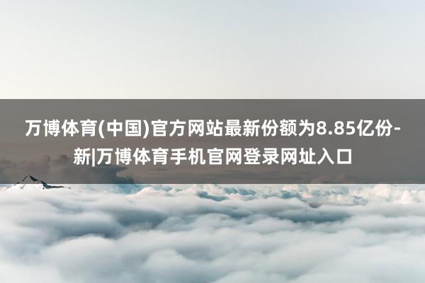 万博体育(中国)官方网站最新份额为8.85亿份-新|万博体育手机官网登录网址入口