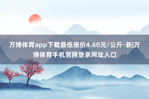 万博体育app下载最低报价4.60元/公斤-新|万博体育手机官网登录网址入口