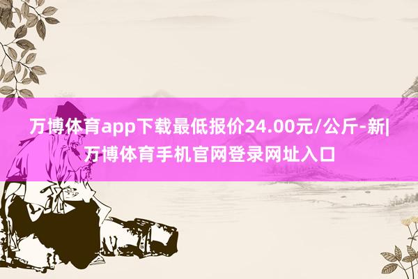 万博体育app下载最低报价24.00元/公斤-新|万博体育手机官网登录网址入口