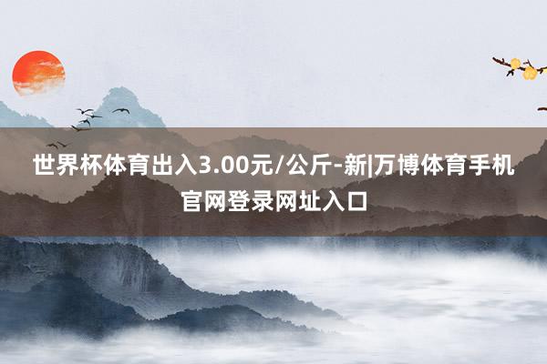 世界杯体育出入3.00元/公斤-新|万博体育手机官网登录网址入口