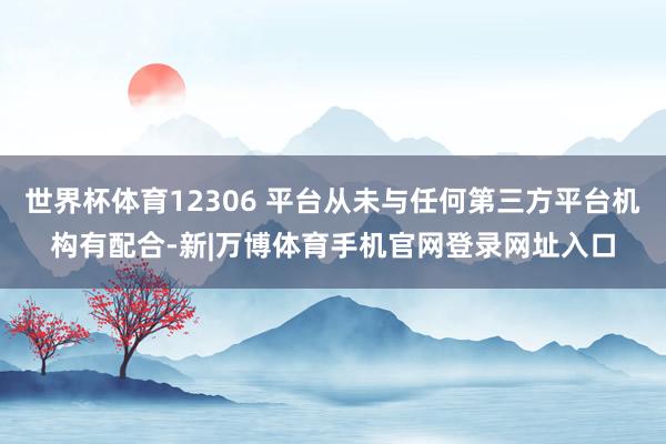 世界杯体育12306 平台从未与任何第三方平台机构有配合-新|万博体育手机官网登录网址入口