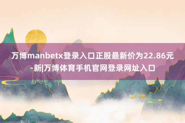 万博manbetx登录入口正股最新价为22.86元-新|万博体育手机官网登录网址入口