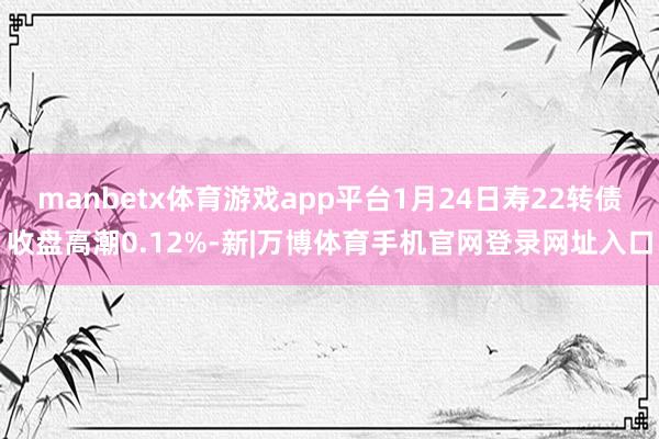manbetx体育游戏app平台1月24日寿22转债收盘高潮0.12%-新|万博体育手机官网登录网址入口