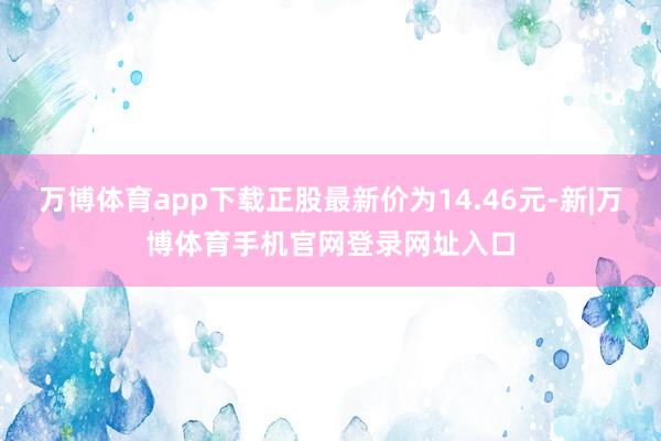 万博体育app下载正股最新价为14.46元-新|万博体育手机官网登录网址入口