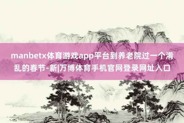 manbetx体育游戏app平台到养老院过一个淆乱的春节-新|万博体育手机官网登录网址入口