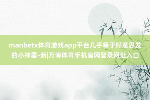 manbetx体育游戏app平台几乎等于好意思发的小神器-新|万博体育手机官网登录网址入口