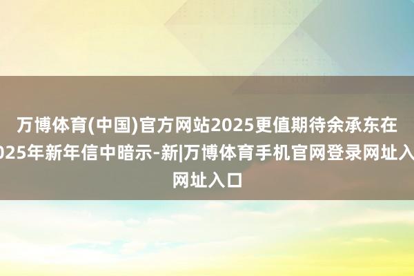 万博体育(中国)官方网站2025更值期待余承东在2025年新年信中暗示-新|万博体育手机官网登录网址入口
