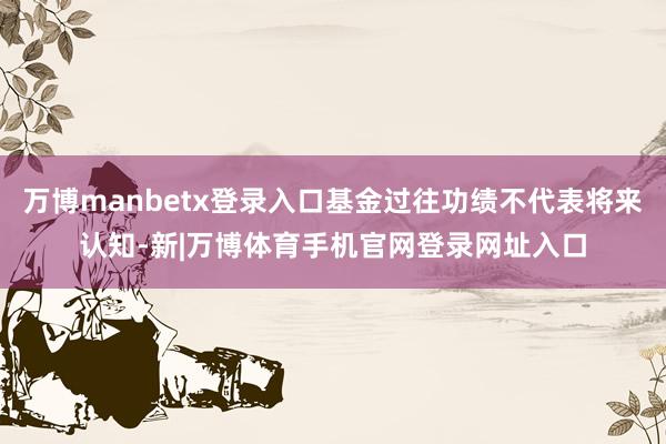 万博manbetx登录入口基金过往功绩不代表将来认知-新|万博体育手机官网登录网址入口