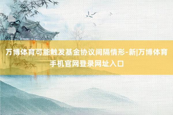 万博体育可能触发基金协议间隔情形-新|万博体育手机官网登录网址入口