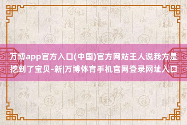 万博app官方入口(中国)官方网站王人说我方是挖到了宝贝-新|万博体育手机官网登录网址入口