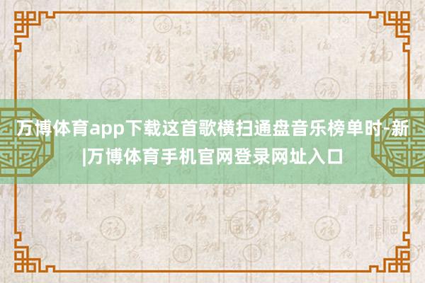 万博体育app下载这首歌横扫通盘音乐榜单时-新|万博体育手机官网登录网址入口