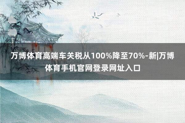 万博体育高端车关税从100%降至70%-新|万博体育手机官网登录网址入口