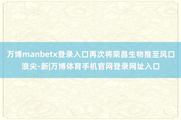 万博manbetx登录入口再次将荣昌生物推至风口浪尖-新|万博体育手机官网登录网址入口