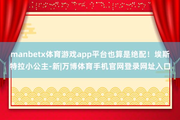 manbetx体育游戏app平台也算是绝配!埃斯特拉小公主-新|万博体育手机官网登录网址入口