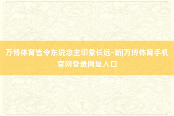 万博体育皆令东说念主印象长远-新|万博体育手机官网登录网址入口