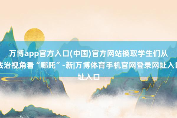 万博app官方入口(中国)官方网站换取学生们从法治视角看“哪吒”-新|万博体育手机官网登录网址入口