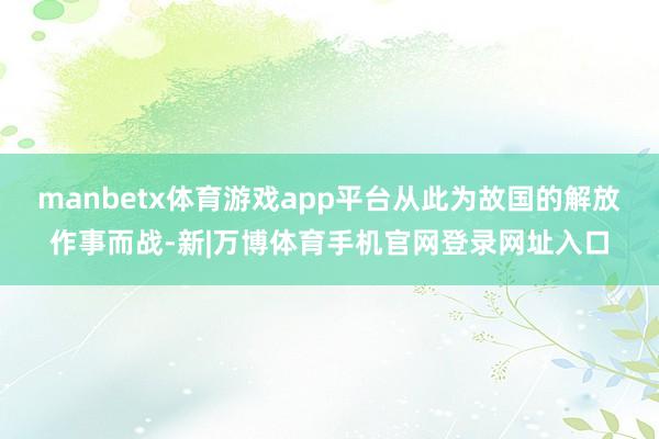 manbetx体育游戏app平台从此为故国的解放作事而战-新|万博体育手机官网登录网址入口