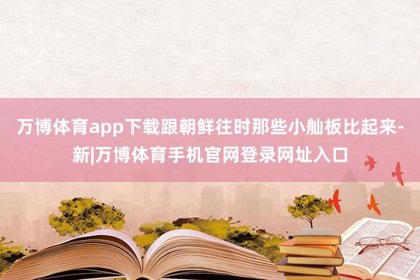 万博体育app下载跟朝鲜往时那些小舢板比起来-新|万博体育手机官网登录网址入口