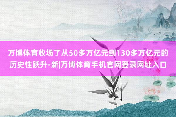 万博体育收场了从50多万亿元到130多万亿元的历史性跃升-新|万博体育手机官网登录网址入口