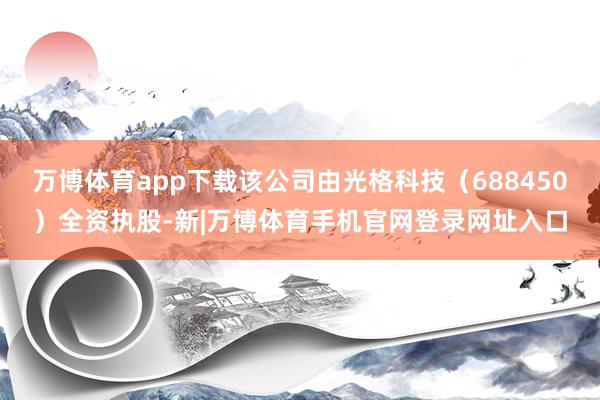 万博体育app下载该公司由光格科技（688450）全资执股-新|万博体育手机官网登录网址入口