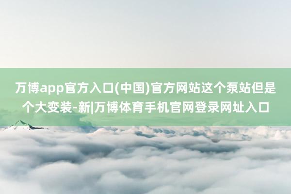 万博app官方入口(中国)官方网站这个泵站但是个大变装-新|万博体育手机官网登录网址入口