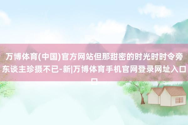 万博体育(中国)官方网站但那甜密的时光时时令旁东谈主珍摄不已-新|万博体育手机官网登录网址入口
