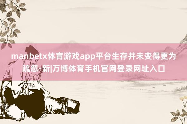 manbetx体育游戏app平台生存并未变得更为疏忽-新|万博体育手机官网登录网址入口