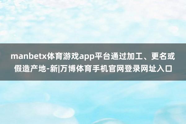 manbetx体育游戏app平台通过加工、更名或假造产地-新|万博体育手机官网登录网址入口