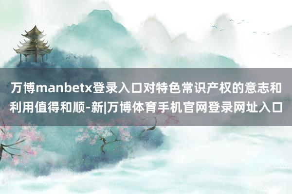 万博manbetx登录入口对特色常识产权的意志和利用值得和顺-新|万博体育手机官网登录网址入口