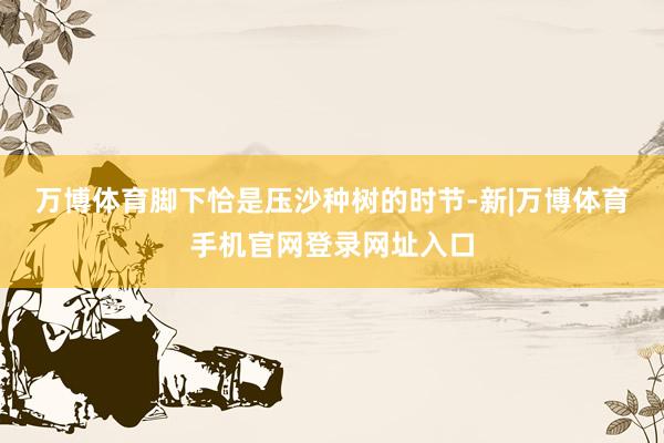 万博体育　　脚下恰是压沙种树的时节-新|万博体育手机官网登录网址入口