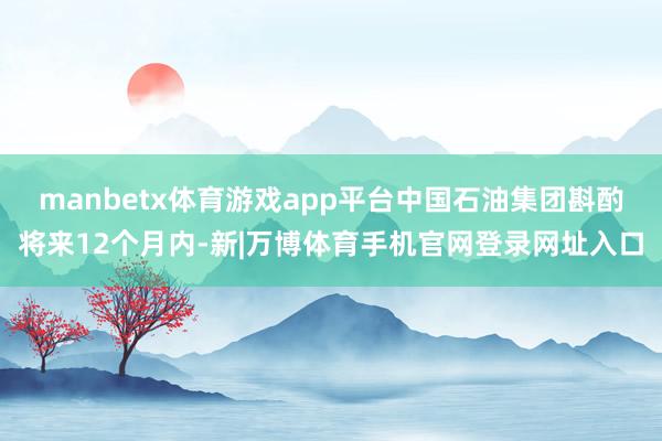 manbetx体育游戏app平台　　中国石油集团斟酌将来12个月内-新|万博体育手机官网登录网址入口