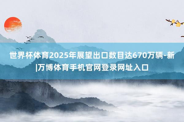 世界杯体育2025年展望出口数目达670万辆-新|万博体育手机官网登录网址入口