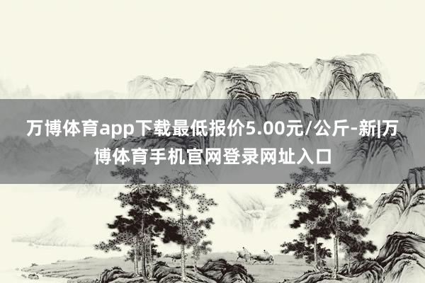 万博体育app下载最低报价5.00元/公斤-新|万博体育手机官网登录网址入口