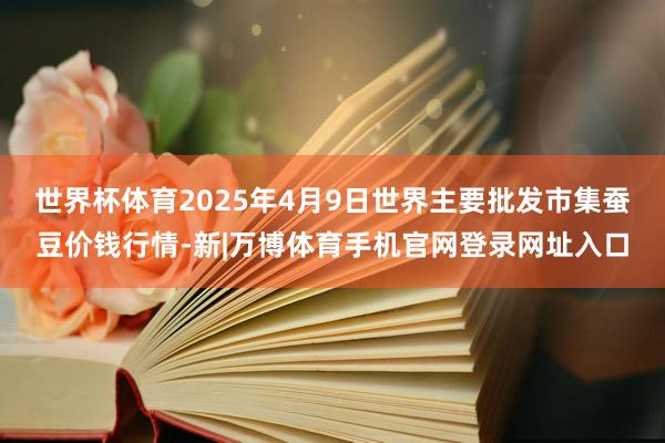 世界杯体育2025年4月9日世界主要批发市集蚕豆价钱行情-新|万博体育手机官网登录网址入口