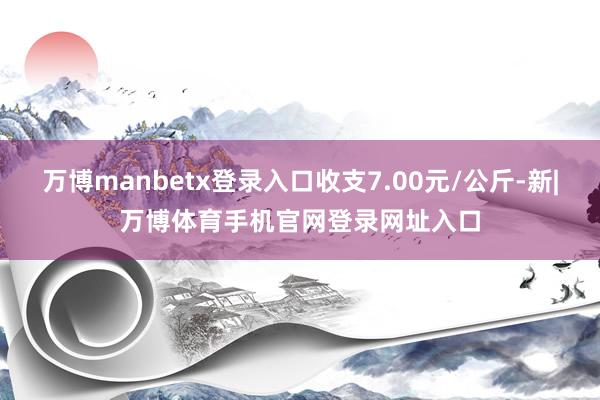 万博manbetx登录入口收支7.00元/公斤-新|万博体育手机官网登录网址入口
